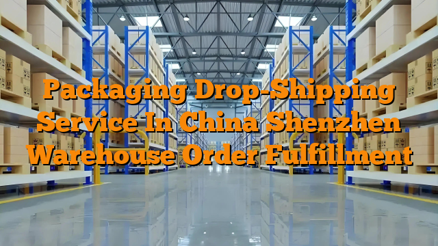 Packaging Drop-Shipping Service In China Shenzhen Warehouse Order Fulfillment