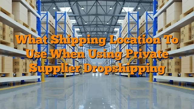 What Shipping Location To Use When Using Private Supplier Dropshipping